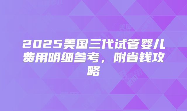 2025美国三代试管婴儿费用明细参考,附省钱攻略
