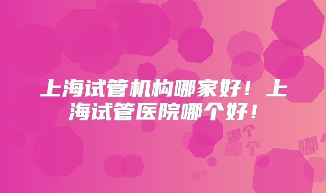 上海试管机构哪家好！上海试管医院哪个好！