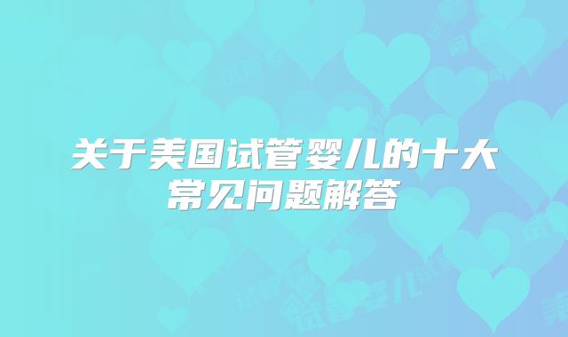 关于美国试管婴儿的十大常见问题解答