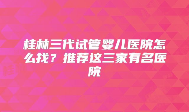 桂林三代试管婴儿医院怎么找？推荐这三家有名医院
