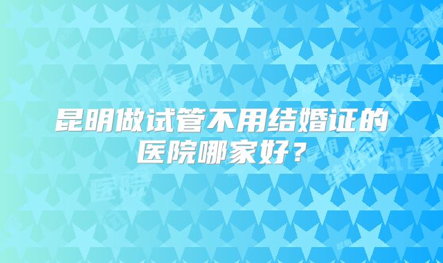 昆明做试管不用结婚证的医院哪家好？