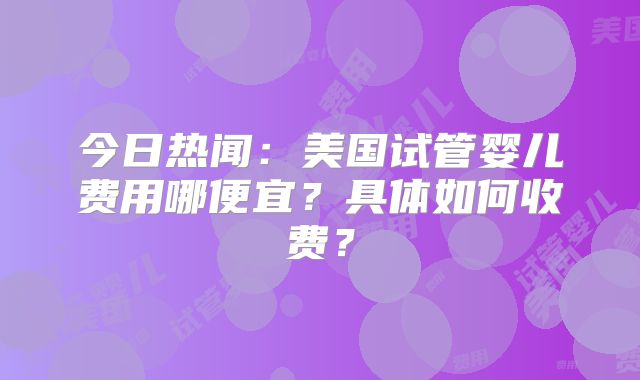 今日热闻:美国试管婴儿费用哪便宜?具体如何收费?