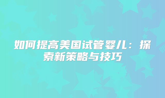 如何提高美国试管婴儿：探索新策略与技巧