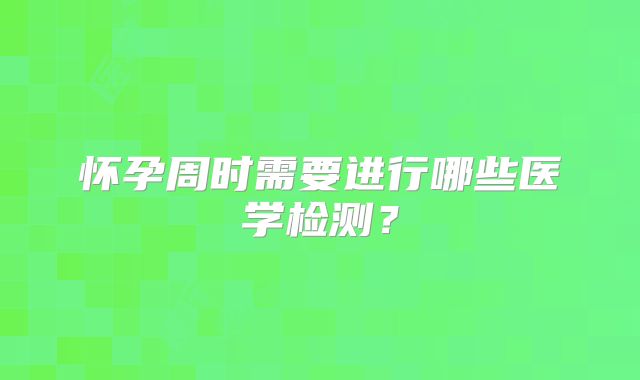 怀孕周时需要进行哪些医学检测？
