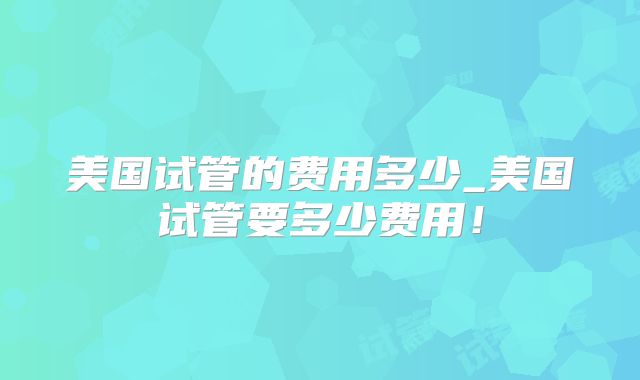 美国试管的费用多少_美国试管要多少费用！