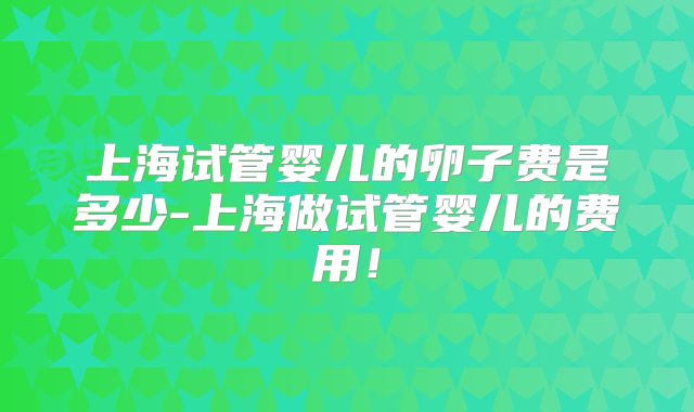 上海试管婴儿的卵子费是多少-上海做试管婴儿的费用！