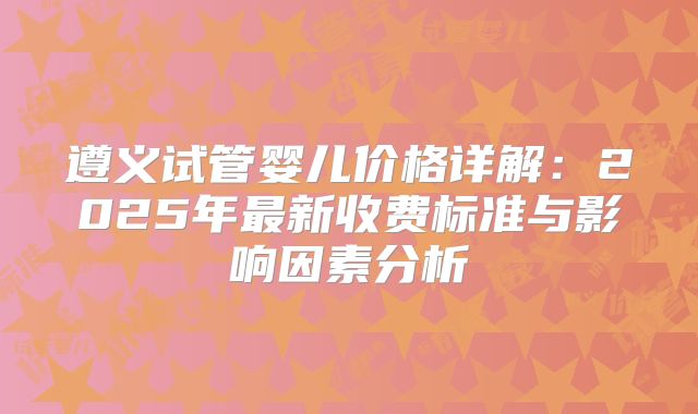 遵义试管婴儿价格详解：2025年最新收费标准与影响因素分析
