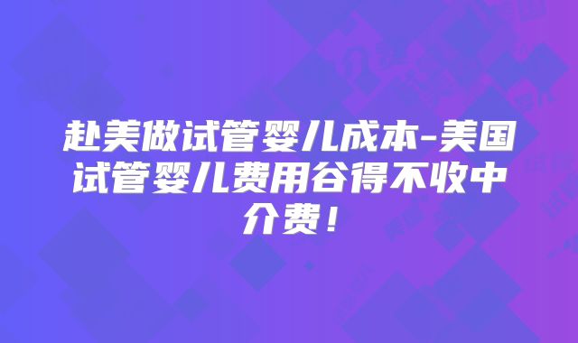 赴美做试管婴儿成本-美国试管婴儿费用谷得不收中介费！