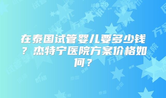 在泰国试管婴儿要多少钱？杰特宁医院方案价格如何？