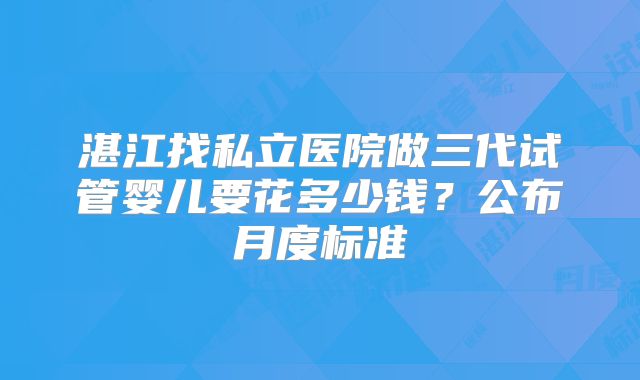 湛江找私立医院做三代试管婴儿要花多少钱？公布月度标准