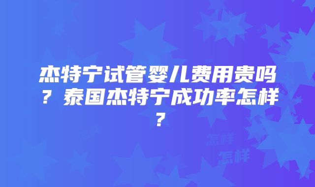 杰特宁试管婴儿费用贵吗？泰国杰特宁成功率怎样？