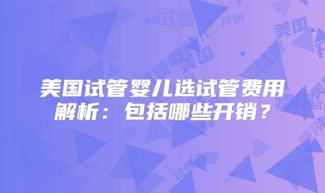 美国试管婴儿选试管费用解析：包括哪些开销？