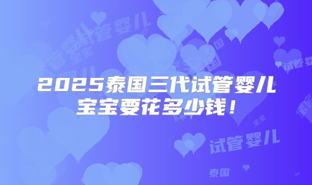 2025泰国三代试管婴儿宝宝要花多少钱！