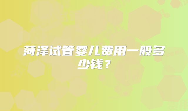 菏泽试管婴儿费用一般多少钱？