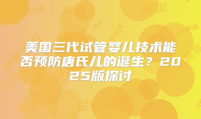美国三代试管婴儿技术能否预防唐氏儿的诞生?2025版探讨