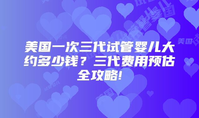 美国一次三代试管婴儿大约多少钱？三代费用预估全攻略!