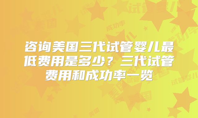 咨询美国三代试管婴儿最低费用是多少？三代试管费用和成功率一览
