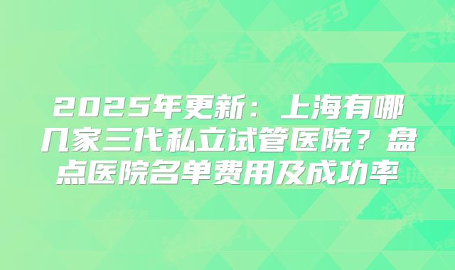 2025年更新:上海有哪几家三代私立试管医院?盘点医院名单费用及成功率