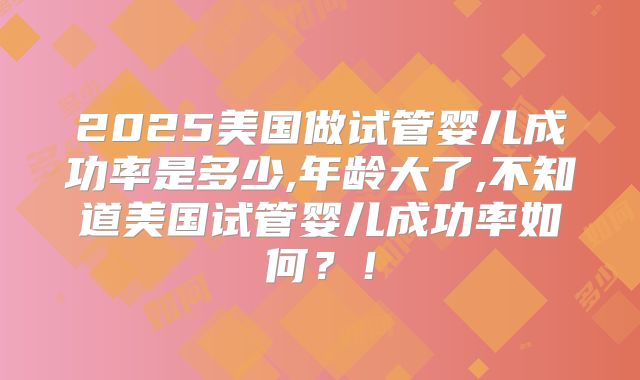 2025美国做试管婴儿成功率是多少,年龄大了,不知道美国试管婴儿成功率如何？！
