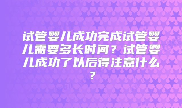 试管婴儿成功完成试管婴儿需要多长时间？试管婴儿成功了以后得注意什么？