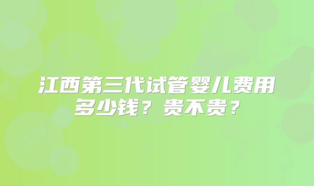 江西第三代试管婴儿费用多少钱?贵不贵?