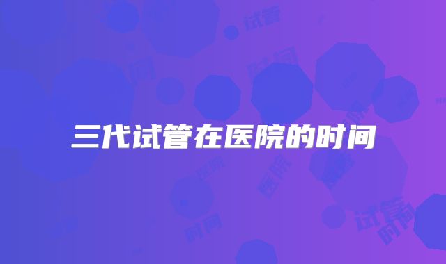 三代试管在医院的时间