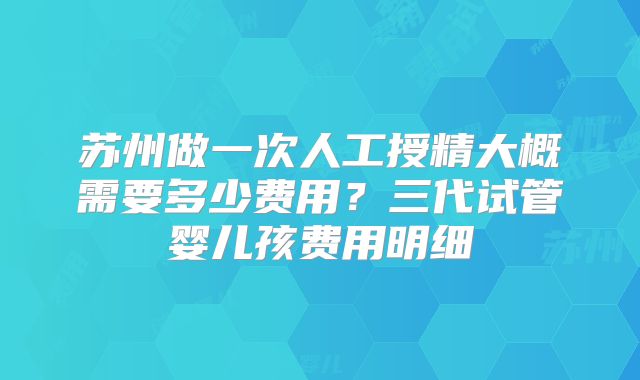 苏州做一次人工授精大概需要多少费用？三代试管婴儿孩费用明细