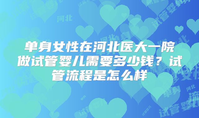 单身女性在河北医大一院做试管婴儿需要多少钱？试管流程是怎么样