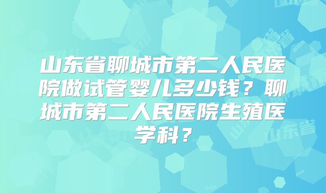 山东省聊城市第二人民医院做试管婴儿多少钱？聊城市第二人民医院生殖医学科？