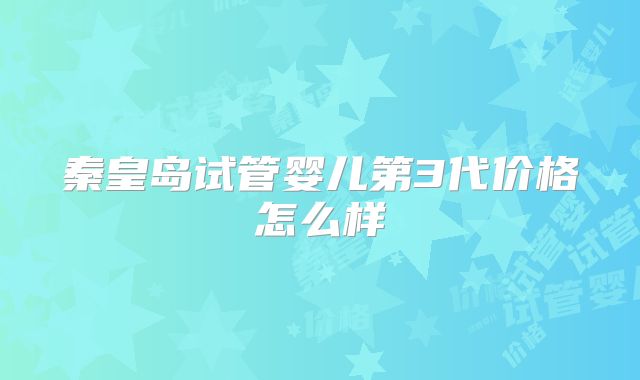 秦皇岛试管婴儿第3代价格怎么样