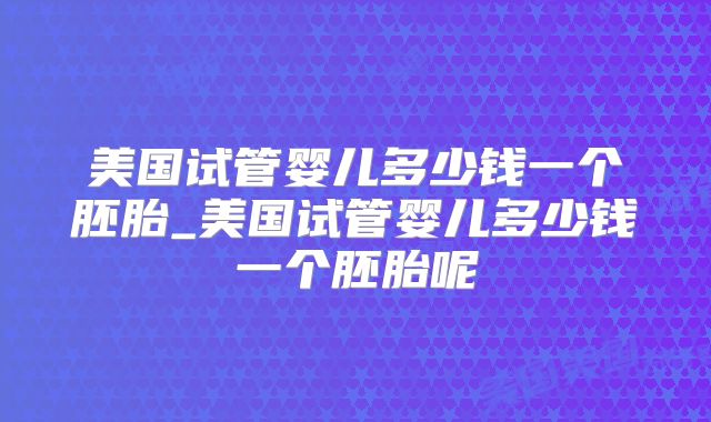 美国试管婴儿多少钱一个胚胎_美国试管婴儿多少钱一个胚胎呢