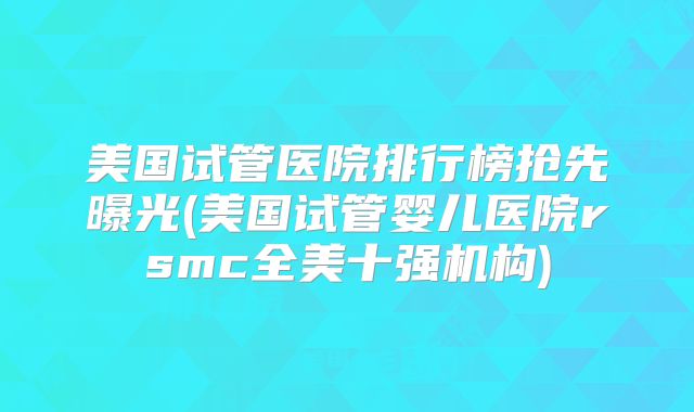 美国试管医院排行榜抢先曝光(美国试管婴儿医院rsmc全美十强机构)