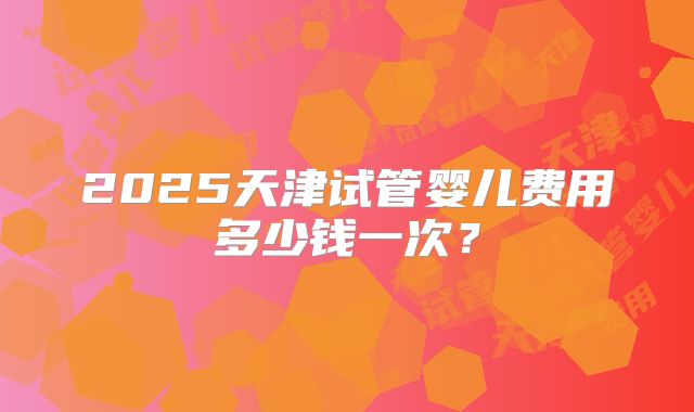2025天津试管婴儿费用多少钱一次？