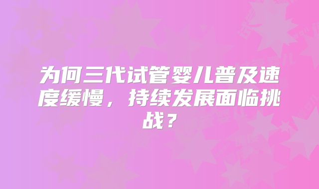 为何三代试管婴儿普及速度缓慢,持续发展面临挑战?