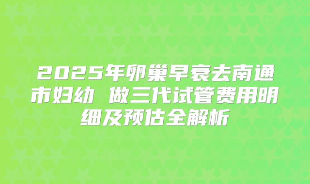 2025年卵巢早衰去南通市妇幼 做三代试管费用明细及预估全解析