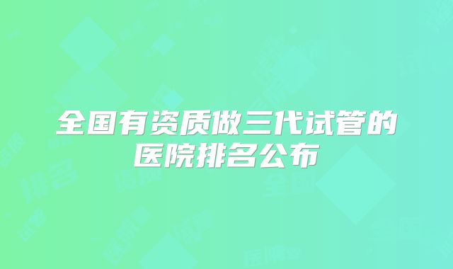 全国有资质做三代试管的医院排名公布