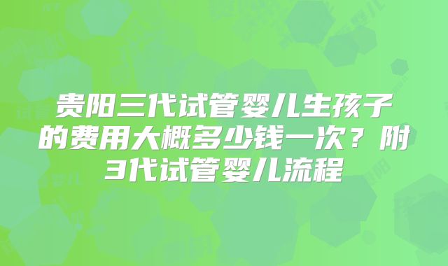 贵阳三代试管婴儿生孩子的费用大概多少钱一次？附3代试管婴儿流程