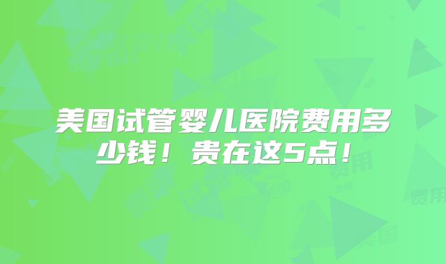 美国试管婴儿医院费用多少钱！贵在这5点！