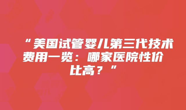 “美国试管婴儿第三代技术费用一览:哪家医院性价比高?”