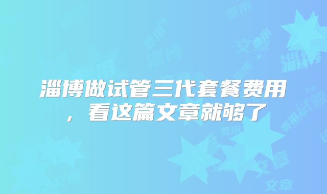 淄博做试管三代套餐费用，看这篇文章就够了