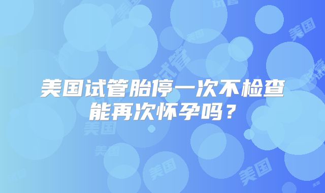 美国试管胎停一次不检查能再次怀孕吗？