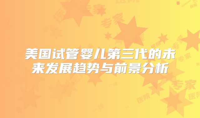 美国试管婴儿第三代的未来发展趋势与前景分析