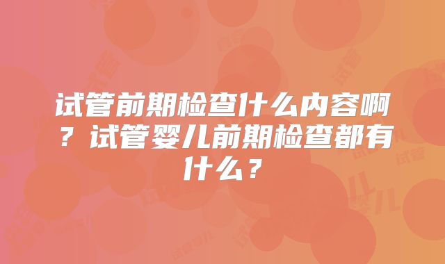 试管前期检查什么内容啊？试管婴儿前期检查都有什么？