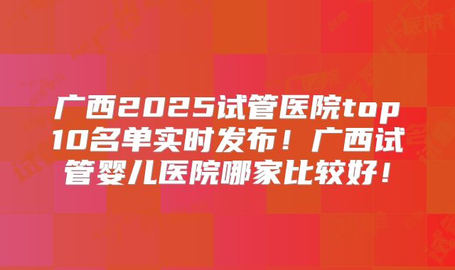 广西2025试管医院top10名单实时发布!广西试管婴儿医院哪家比较好!