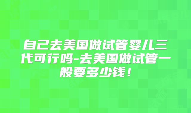 自己去美国做试管婴儿三代可行吗-去美国做试管一般要多少钱!