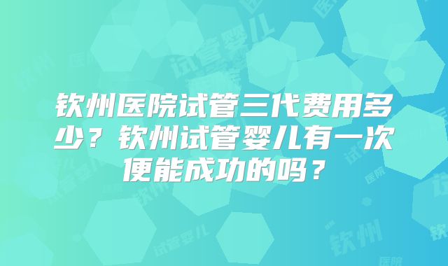 钦州医院试管三代费用多少?钦州试管婴儿有一次便能成功的吗?