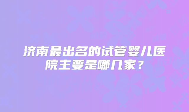 济南最出名的试管婴儿医院主要是哪几家？