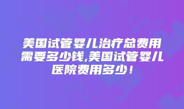 美国试管婴儿治疗总费用需要多少钱,美国试管婴儿医院费用多少！