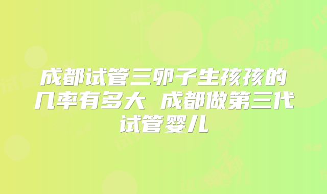 成都试管三卵子生孩孩的几率有多大 成都做第三代试管婴儿