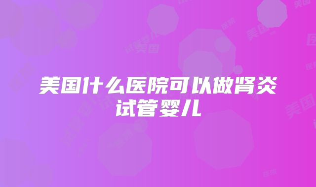 美国什么医院可以做肾炎试管婴儿